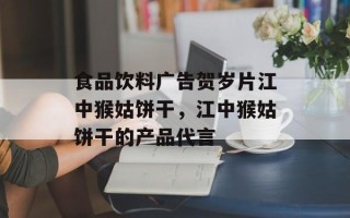 食品饮料广告贺岁片江中猴姑饼干，江中猴姑饼干的产品代言