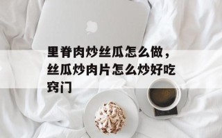 里脊肉炒丝瓜怎么做，丝瓜炒肉片怎么炒好吃窍门