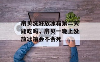 扇贝洗好放冰箱第二天能吃吗，扇贝一晚上没放冰箱会不会死