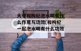 大枣和枸杞泡水喝有什么作用与功效(和枸杞一起泡水喝有什么功效)