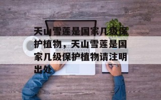 天山雪莲是国家几级保护植物，天山雪莲是国家几级保护植物请注明出处