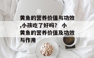 黄鱼的营养价值与功效,小孩吃了好吗？ 小黄鱼的营养价值及功效与作用