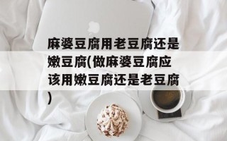 麻婆豆腐用老豆腐还是嫩豆腐(做麻婆豆腐应该用嫩豆腐还是老豆腐)