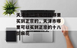 天津十八街麻花在哪里买到正宗的，天津市哪里可以买到正宗的十八街麻花