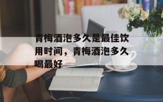 青梅酒泡多久是最佳饮用时间，青梅酒泡多久喝最好