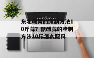东北糖蒜的腌制方法10斤蒜？糖醋蒜的腌制方法10斤怎么配料