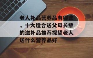 老人补品营养品有哪些，十大适合送父母长辈的滋补品推荐探望老人送什么营养品好