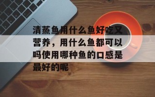 清蒸鱼用什么鱼好吃又营养，用什么鱼都可以吗使用哪种鱼的口感是最好的呢