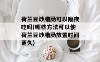 荷兰豆炒腊肠可以隔夜吃吗(哪些方法可以使荷兰豆炒腊肠放置时间更久)