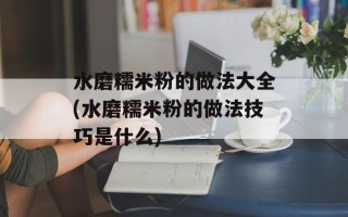 水磨糯米粉的做法大全(水磨糯米粉的做法技巧是什么)