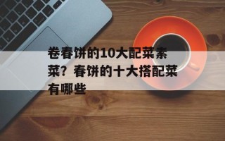 卷春饼的10大配菜素菜？春饼的十大搭配菜有哪些