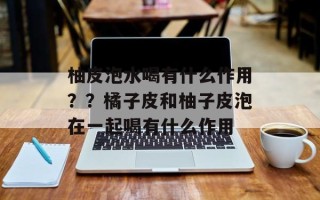柚皮泡水喝有什么作用？？橘子皮和柚子皮泡在一起喝有什么作用
