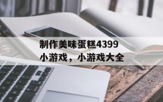 制作美味蛋糕4399小游戏，小游戏大全