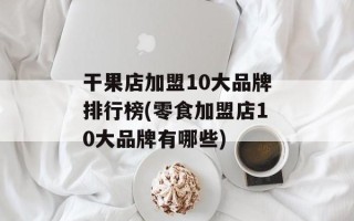 干果店加盟10大品牌排行榜(零食加盟店10大品牌有哪些)