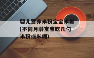 婴儿营养米粉宝宝米糊(不同月龄宝宝吃几勺米粉或米糊)