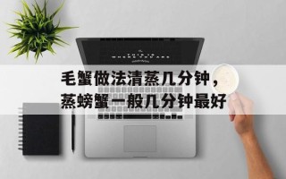毛蟹做法清蒸几分钟，蒸螃蟹一般几分钟最好