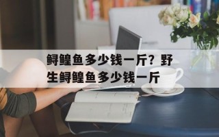 鲟鳇鱼多少钱一斤？野生鲟鳇鱼多少钱一斤