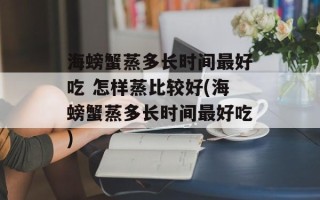 海螃蟹蒸多长时间最好吃 怎样蒸比较好(海螃蟹蒸多长时间最好吃)
