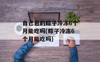 自己包的粽子冷冻6个月能吃吗(粽子冷冻6个月能吃吗)