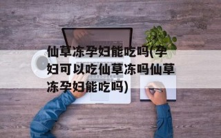 仙草冻孕妇能吃吗(孕妇可以吃仙草冻吗仙草冻孕妇能吃吗)