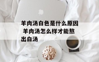 羊肉汤白色是什么原因 羊肉汤怎么样才能熬出白汤