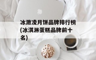 冰激凌月饼品牌排行榜(冰淇淋蛋糕品牌前十名)
