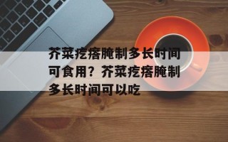 芥菜疙瘩腌制多长时间可食用？芥菜疙瘩腌制多长时间可以吃