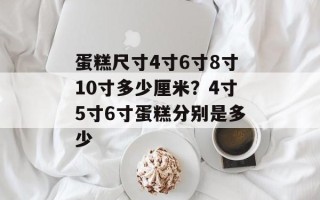 蛋糕尺寸4寸6寸8寸10寸多少厘米？4寸5寸6寸蛋糕分别是多少