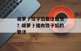胡萝卜饺子馅最佳做法？胡萝卜猪肉饺子馅的做法