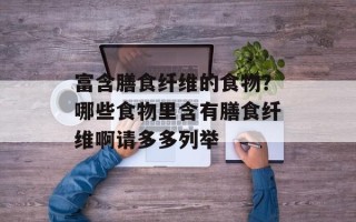 富含膳食纤维的食物？哪些食物里含有膳食纤维啊请多多列举