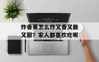 炸香蕉怎么炸又香又脆又甜？家人都喜欢吃呢