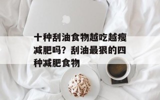 十种刮油食物越吃越瘦减肥吗？刮油最狠的四种减肥食物