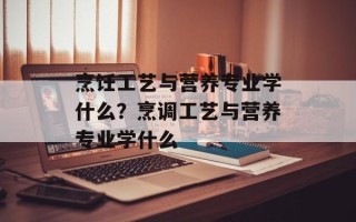 烹饪工艺与营养专业学什么？烹调工艺与营养专业学什么