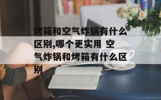 烤箱和空气炸锅有什么区别,哪个更实用 空气炸锅和烤箱有什么区别
