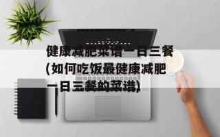 健康减肥菜谱一日三餐(如何吃饭最健康减肥一日三餐的菜谱)