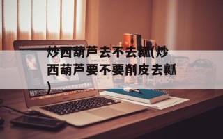 炒西葫芦去不去瓤(炒西葫芦要不要削皮去瓤)