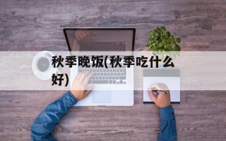 秋季晚饭(秋季吃什么好)