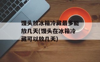 馒头放冰箱冷藏最多能放几天(馒头在冰箱冷藏可以放几天)