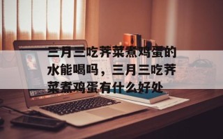 三月三吃荠菜煮鸡蛋的水能喝吗，三月三吃荠菜煮鸡蛋有什么好处