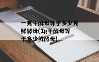 一克干酵母等于多少克鲜酵母(1g干酵母等于多少鲜酵母)