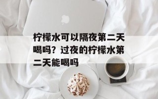 柠檬水可以隔夜第二天喝吗？过夜的柠檬水第二天能喝吗