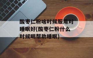 酸枣仁粉啥时候服用对睡眠好(酸枣仁粉什么时候喝帮助睡眠)