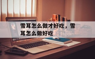 雪耳怎么做才好吃，雪耳怎么做好吃