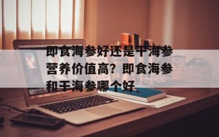即食海参好还是干海参营养价值高？即食海参和干海参哪个好