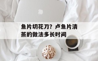 鱼片切花刀？卢鱼片清蒸的做法多长时间