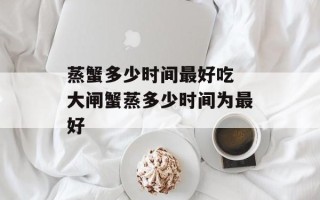 蒸蟹多少时间最好吃 大闸蟹蒸多少时间为最好