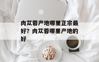 肉苁蓉产地哪里正宗最好？肉苁蓉哪里产地的好