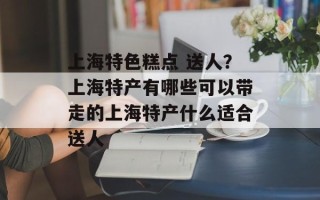 上海特色糕点 送人？上海特产有哪些可以带走的上海特产什么适合送人