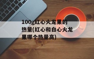 100g红心火龙果的热量(红心和白心火龙果哪个热量高)