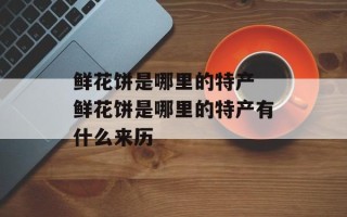 鲜花饼是哪里的特产 鲜花饼是哪里的特产有什么来历